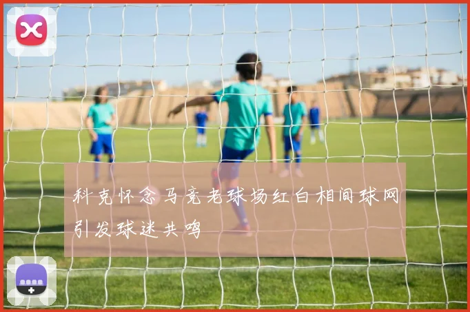 科克怀念马竞老球场红白相间球网引发球迷共鸣