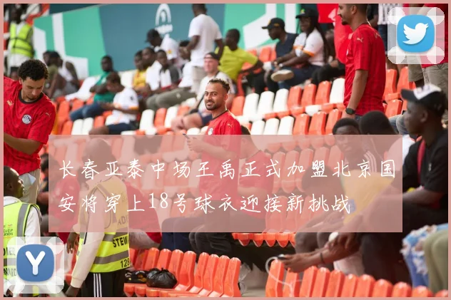 长春亚泰中场王禹正式加盟北京国安将穿上18号球衣迎接新挑战