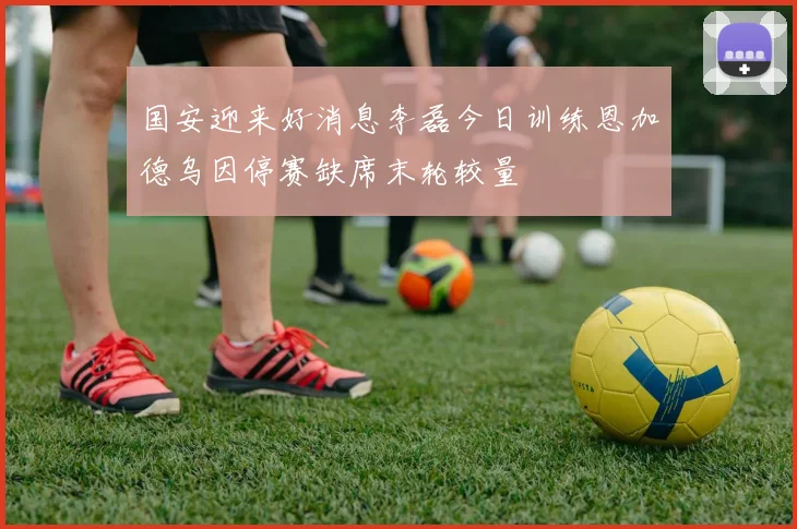 国安迎来好消息李磊今日训练恩加德乌因停赛缺席末轮较量
