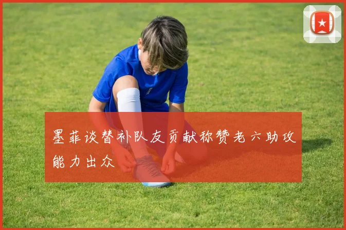 墨菲谈替补队友贡献称赞老六助攻能力出众