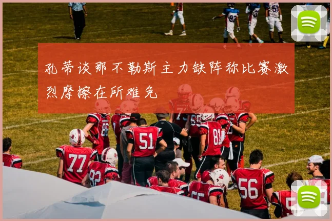 孔蒂谈那不勒斯主力缺阵称比赛激烈摩擦在所难免