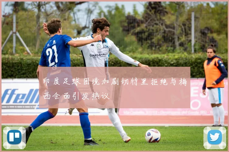 印度足球困境加剧切特里拒绝与梅西会面引发热议