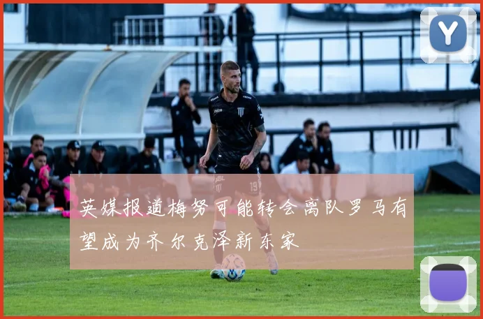 英媒报道梅努可能转会离队罗马有望成为齐尔克泽新东家