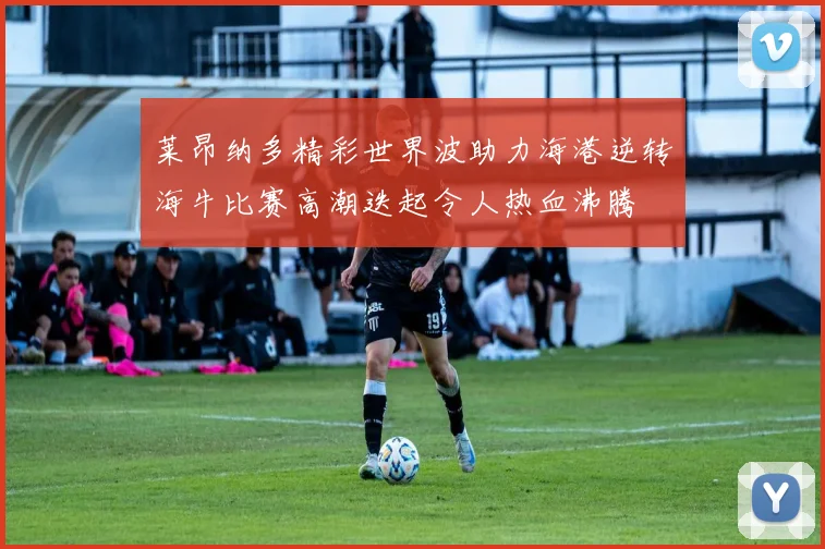 莱昂纳多精彩世界波助力海港逆转海牛比赛高潮迭起令人热血沸腾