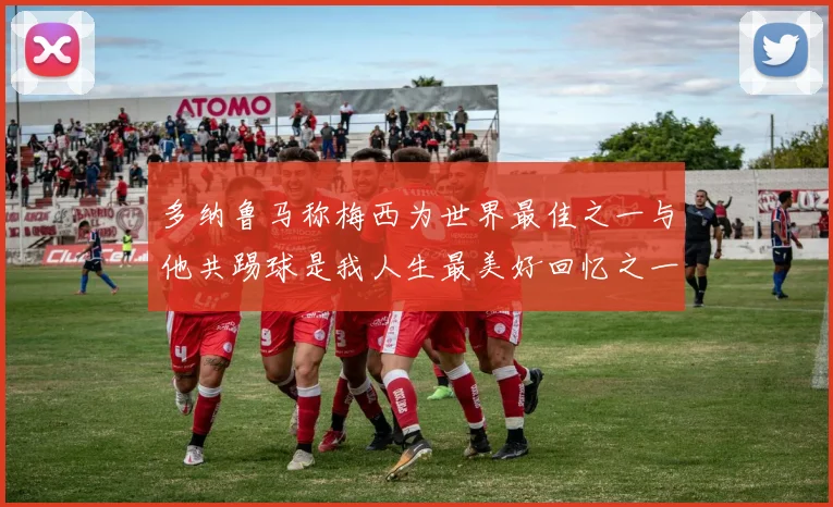 多纳鲁马称梅西为世界最佳之一与他共踢球是我人生最美好回忆之一