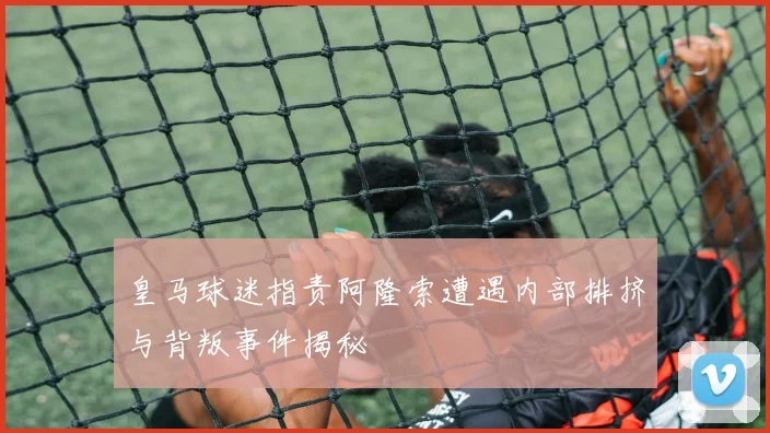 皇马球迷指责阿隆索遭遇内部排挤与背叛事件揭秘