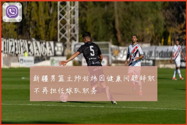 新疆男篮主帅刘炜因健康问题辞职不再担任球队职务