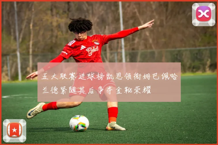 五大联赛进球榜凯恩领衔姆巴佩哈兰德紧随其后争夺金靴荣耀