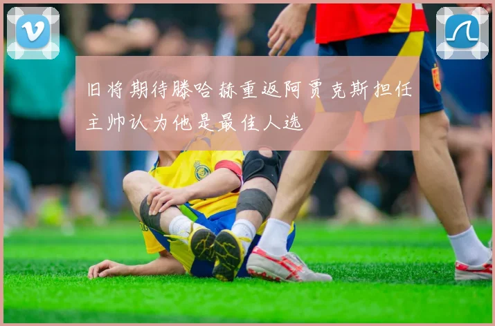 旧将期待滕哈赫重返阿贾克斯担任主帅认为他是最佳人选