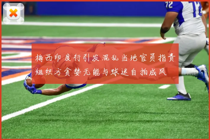 梅西印度行引发混乱当地官员指责组织方贪婪无能与球迷自拍成风