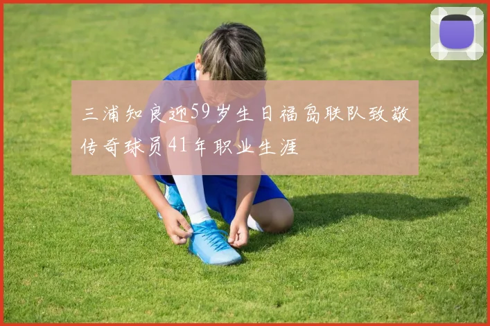 三浦知良迎59岁生日福岛联队致敬传奇球员41年职业生涯